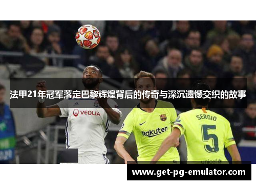 法甲21年冠军落定巴黎辉煌背后的传奇与深沉遗憾交织的故事 法甲21年冠军落定巴黎辉煌背后的传奇与深沉遗憾交织的故事