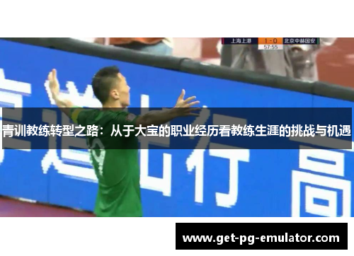 青训教练转型之路:从于大宝的职业经历看教练生涯的挑战与机遇 青训教练转型之路:从于大宝的职业经历看教练生涯的挑战与机遇