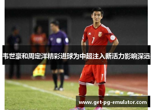 韦世豪和周定洋精彩进球为中超注入新活力影响深远