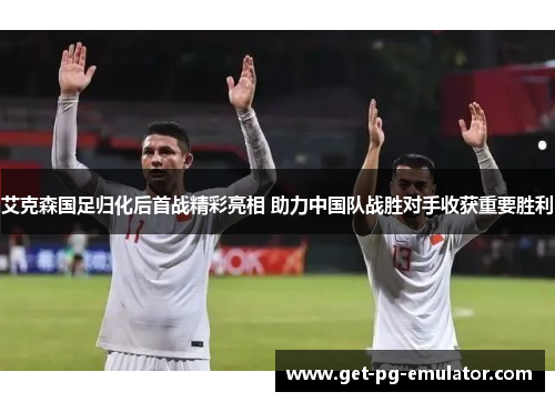 艾克森国足归化后首战精彩亮相 助力中国队战胜对手收获重要胜利