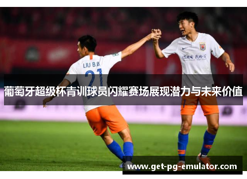 葡萄牙超级杯青训球员闪耀赛场展现潜力与未来价值
