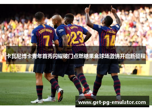 卡瓦尼博卡青年首秀闪耀破门点燃糖果盒球场激情开启新征程 卡瓦尼博卡青年首秀闪耀破门点燃糖果盒球场激情开启新征程