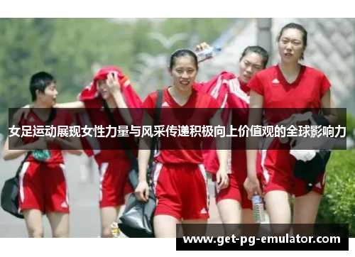 女足运动展现女性力量与风采传递积极向上价值观的全球影响力 女足运动展现女性力量与风采传递积极向上价值观的全球影响力