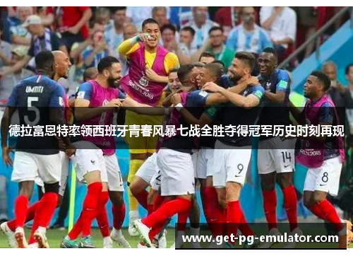 德拉富恩特率领西班牙青春风暴七战全胜夺得冠军历史时刻再现 德拉富恩特率领西班牙青春风暴七战全胜夺得冠军历史时刻再现
