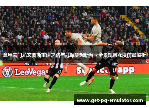 意甲豪门尤文图斯重建之路与冠军梦想新赛季全景观察深度前瞻解析