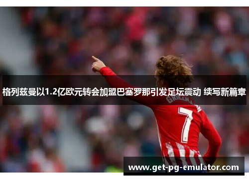 格列兹曼以1.2亿欧元转会加盟巴塞罗那引发足坛震动 续写新篇章