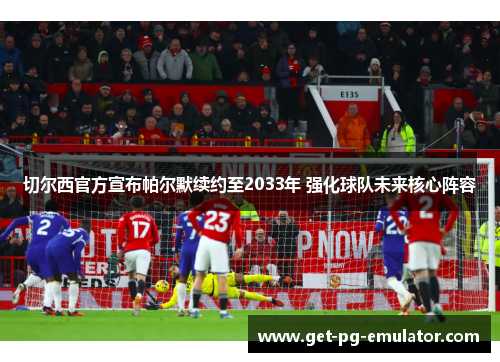 切尔西官方宣布帕尔默续约至2033年 强化球队未来核心阵容