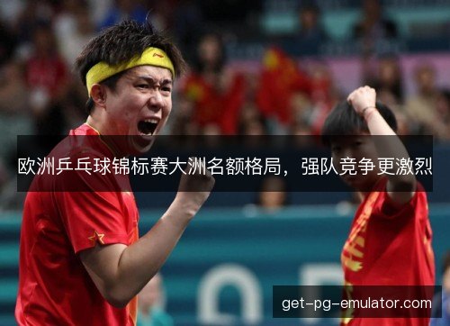 欧洲乒乓球锦标赛大洲名额格局，强队竞争更激烈